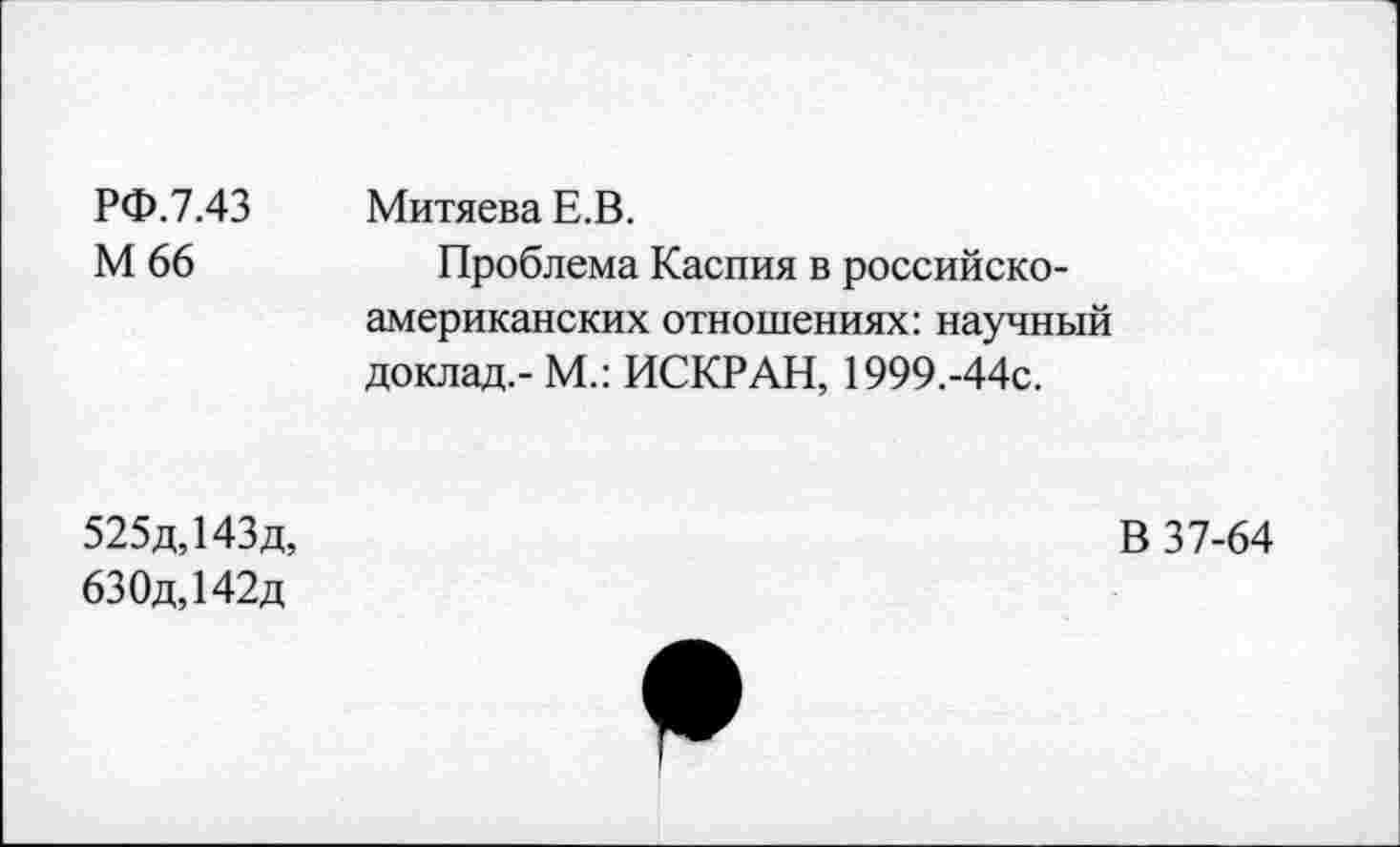 ﻿РФ.7.43 Митяева Е.В.
М 66	Проблема Каспия в российско-
американских отношениях: научный доклад,- М.: ИСКР АН, 1999.-44с.
525д,143д,
630д,142д
В 37-64